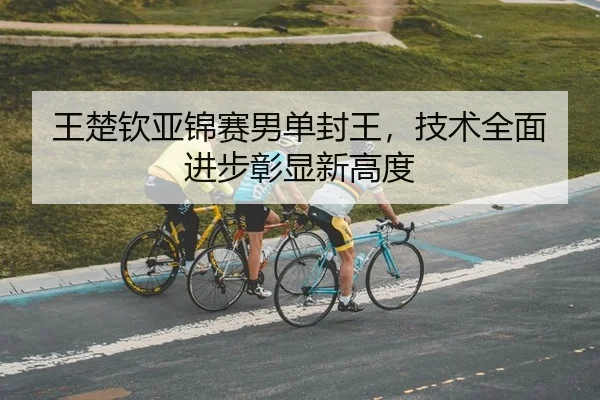 王楚钦亚锦赛男单封王，技术全面进步彰显新高度